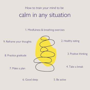 How to train your mind to be calm in any situation: 1) Mindfulness and breathing exercises; 2) Healthy eating; 3) Positive thinking; 4) Take a break; 5) Be active; 6) Good sleep; 7) Make a plan; 8) Practice gratitude; 9) Reframe your thoughts.